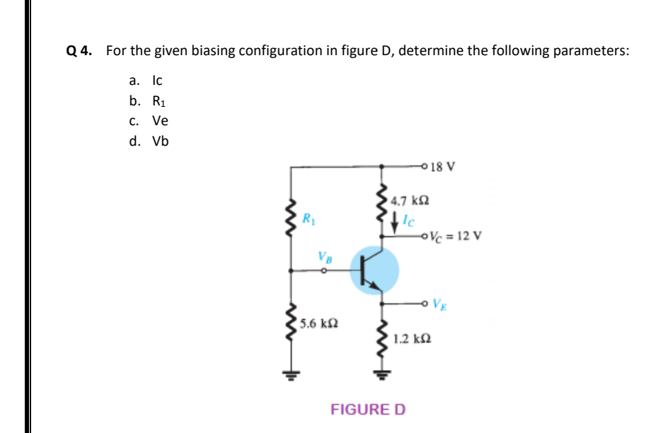 Q 4. For the given biasing configuration in figure D, determine the following parameters:
а. Ic
b. R1
C. Ve
d. Vb
018 V
4.7 k2
R1
,Ic
OVc = 12 V
VB
VE
5.6 k2
1.2 k2
FIGURE D
