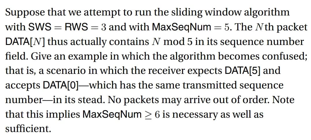 Suppose that we attempt to run the sliding window algorithm
with SWS = RWS = 3 and with MaxSeqNum = 5. The Nth packet
DATA[N] thus actually contains N mod 5 in its sequence number
field. Give an example in which the algorithm becomes confused;
that is, a scenario in which the receiver expects DATA[5] and
accepts DATA[0]—which has the same transmitted sequence
number in its stead. No packets may arrive out of order. Note
that this implies MaxSeqNum ≥ 6 is necessary as well as
sufficient.