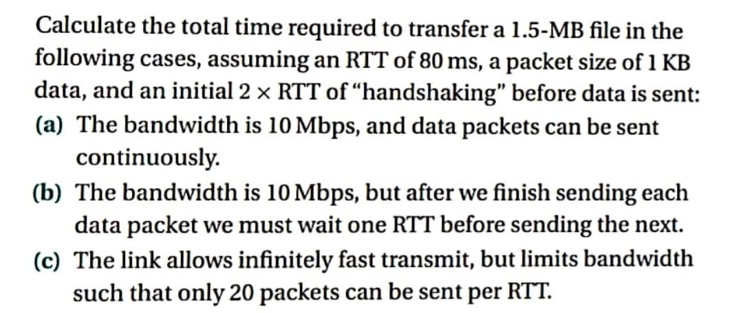 Calculate the total time required to transfer a 1.5-MB file in the
following cases, assuming an RTT of 80 ms, a packet size of 1 KB
data, and an initial 2 × RTT of "handshaking" before data is sent:
(a) The bandwidth is 10 Mbps, and data packets can be sent
continuously.
(b) The bandwidth is 10 Mbps, but after we finish sending each
data packet we must wait one RTT before sending the next.
(c) The link allows infinitely fast transmit, but limits bandwidth
such that only 20 packets can be sent per RTT.