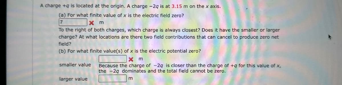 A charge +q is located at the origin. A charge - 2q is at 3.15 m on the x axis.
(a) For what finite value of x is the electric field zero?
7
Xm
To the right of both charges, which charge is always closest? Does it have the smaller or larger
charge? At what locations are there two field contributions that can cancel to produce zero net
field?
(b) For what finite value(s) of x is the electric potential zero?
x m
Because the charge of -2q is closer than the charge of +q for this value of x,
the 2q dominates and the total field cannot be zero.
m
smaller value
larger value