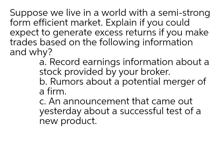 Suppose we live in a world with a semi-strong
form efficient market. Explain if you could
expect to generate excess returns if you make
trades based on the following information
and why?
a. Record earnings information about a
stock provided by your broker.
b. Rumors about a potential merger of
a firm.
C. An announcement that came out
yesterday about a successful test of a
new product.
