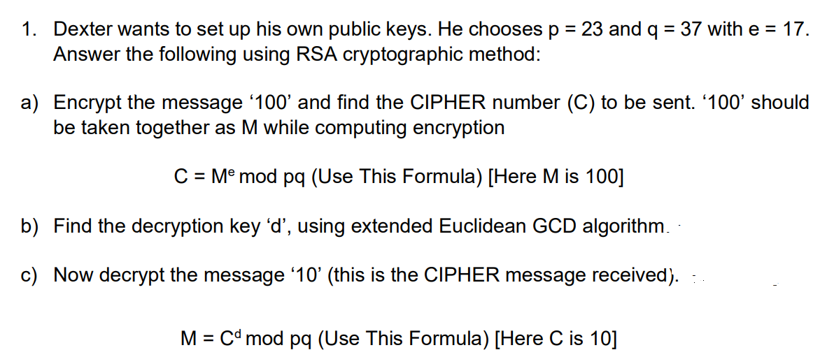 1. Dexter wants to set up his own public keys. He chooses p = 23 and q = 37 with e = 17.
Answer the following using RSA cryptographic method:
%3D
a) Encrypt the message '100' and find the CIPHER number (C) to be sent. '100' should
be taken together as M while computing encryption
C = M° mod pq (Use This Formula) [Here M is 100]
b) Find the decryption key 'd', using extended Euclidean GCD algorithm.
c) Now decrypt the message '10' (this is the CIPHER message received).
M = Cd mod pq (Use This Formula) [Here C is 10]
