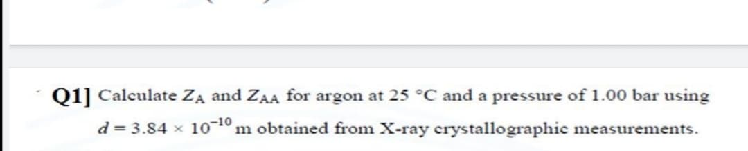 Q1] Calculate ZA and ZAA for argon at 25 °C and a pressure of 1.00 bar using
d = 3.84 x 10-1º m obtained from X-ray crystallographic measurements.
