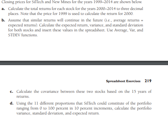 Closing prices for SilTech and New Mines for the years 1999-2014 are shown below.
a. Calculate the total returns for each stock for the years 2000-2014 to three decimal
places. Note that the price for 1999 is used to calculate the return for 2000.
b. Assume that similar returns will continue in the future (i.e., average returns =
expected returns). Calculate the expected return, variance, and standard deviation
for both stocks and insert these values in the spreadsheet. Use Average, Var, and
STDEV functions.
Spreadsheet Exercises 219
c. Calculate the covariance between these two stocks based on the 15 years of
returns.
d. Using the 11 different proportions that SilTech could constitute of the portfolio
ranging from 0 to 100 percent in 10 percent increments, calculate the portfolio
variance, standard deviation, and expected return.