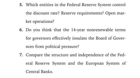 5. Which entities in the Federal Reserve System control
the discount rate? Reserve requirements? Open mar-
ket operations?
6. Do you think that the 14-year nonrenewable terms
for governors effectively insulate the Board of Gover-
nors from political pressure?
7. Compare the structure and independence of the Fed-
eral Reserve System and the European System of
Central Banks.