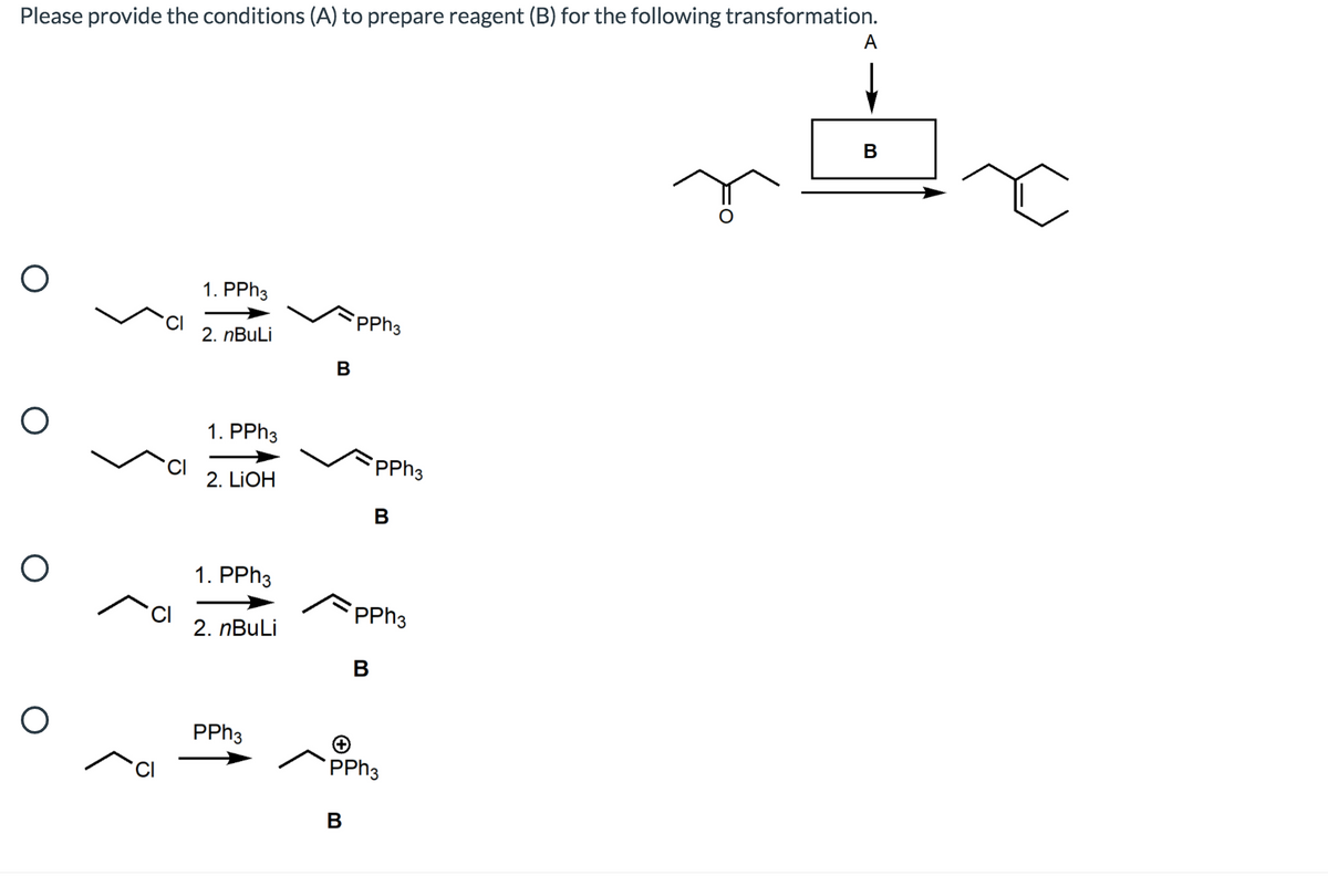 Please provide the conditions (A) to prepare reagent (B) for the following transformation.
A
B
1. PPH3
PPH3
2. nBuLi
В
1. PPH3
CI
2. LIOH
PPH3
B
1. PPH3
PPH3
2. nBuLi
В
PPH3
PPH3
В
