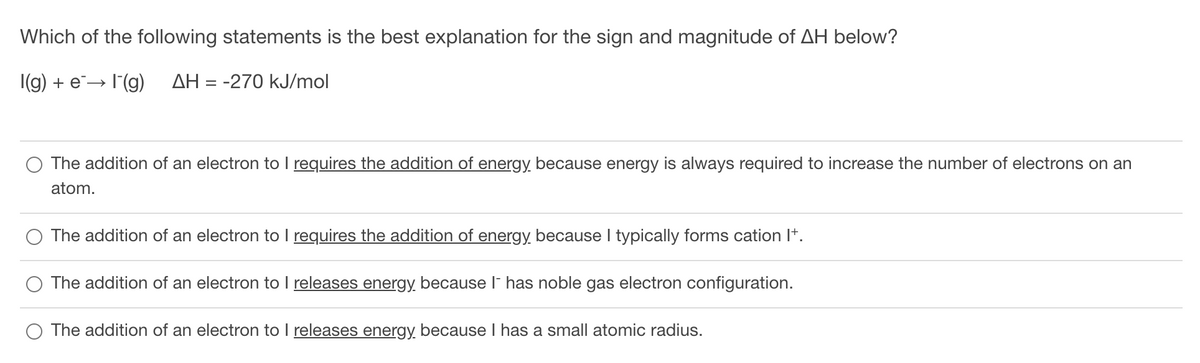 Which of the following statements is the best explanation for the sign and magnitude of AH below?
|(g) + e→ I(g)
AH = -270 kJ/mol
The addition of an electron to I requires the addition of energy, because energy is always required to increase the number of electrons on an
atom.
The addition of an electron to I requires the addition of energy because I typically forms cation I+.
The addition of an electron to I releases energy, because l has noble gas electron configuration.
The addition of an electron to I releases energy because I has a small atomic radius.
