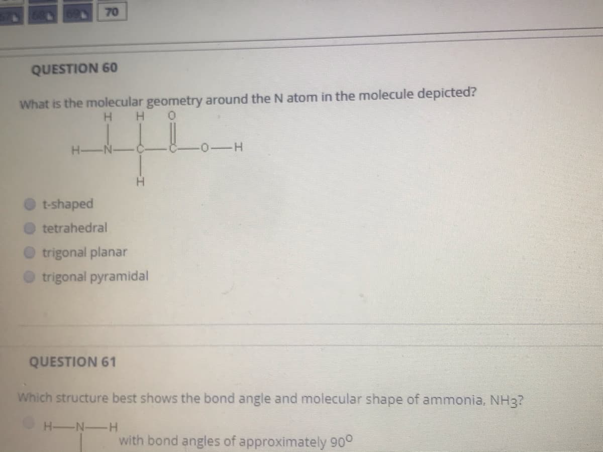 70
QUESTION 60
What is the molecular geometry around the N atom in the molecule depicted?
H.
H-
N-
H.
t-shaped
tetrahedral
trigonal planar
trigonal pyramidal
QUESTION 61
Which structure best shows the bond angle and molecular shape of ammonia, NH3?
H-N-H
with bond angles of approximately 90°
