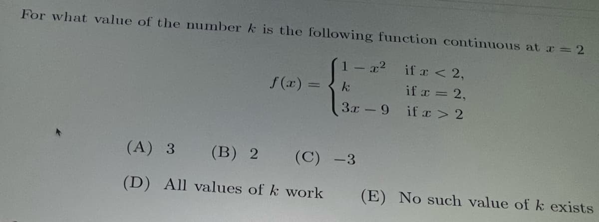 For what value of the number k is the following function continuous at x = 2
if x < 2,
1 - x²
k
if x = 2,
3x - - 9
if x > 2
f(x)
(A) 3
(B) 2
(D) All values of k work
(C) -3
(E) No such value of k exists