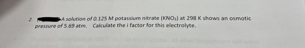 2.
A solution of 0.125 M potassium nitrate (KNO3) at 298 K shows an osmotic
pressure of 5.69 atm. Calculate the i factor for this electrolyte.
will water