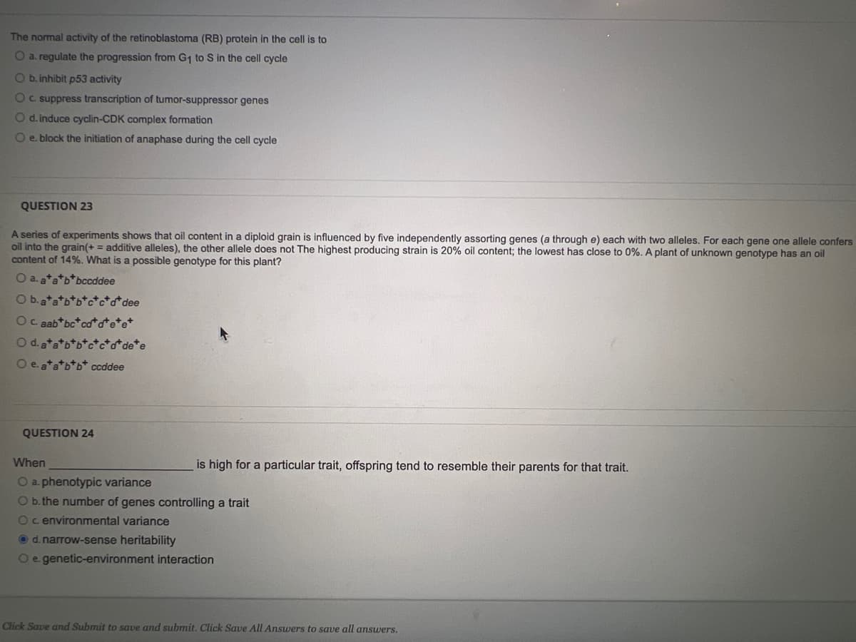 The normal activity of the retinoblastoma (RB) protein in the cell is to
O a. regulate the progression from G₁ to S in the cell cycle
O b. inhibit p53 activity
O c. suppress transcription of tumor-suppressor genes
O d. induce cyclin-CDK complex formation
O e. block the initiation of anaphase during the cell cycle
QUESTION 23
A series of experiments shows that oil content in a diploid grain is influenced by five independently assorting genes (a through e) each with two alleles. For each gene one allele confers
oil into the grain(+ = additive alleles), the other allele does not The highest producing strain is 20% oil content; the lowest has close to 0%. A plant of unknown genotype has an oil
content of 14%. What is a possible genotype for this plant?
O a. a*a*b*bccddee
O b. a*a*b*b*c*c+d dee
O c. aab*bctca*d*e*e*
O d. a*a*b*b*
O e. a*a*b*b* ccddee
QUESTION 24
When
is high for a particular trait, offspring tend to resemble their parents for that trait.
O a. phenotypic variance
O b. the number of genes controlling a trait
O c environmental variance
d. narrow-sense heritability
O e. genetic-environment interaction
Click Save and Submit to save and submit. Click Save All Answers to save all answers.
d* de*e