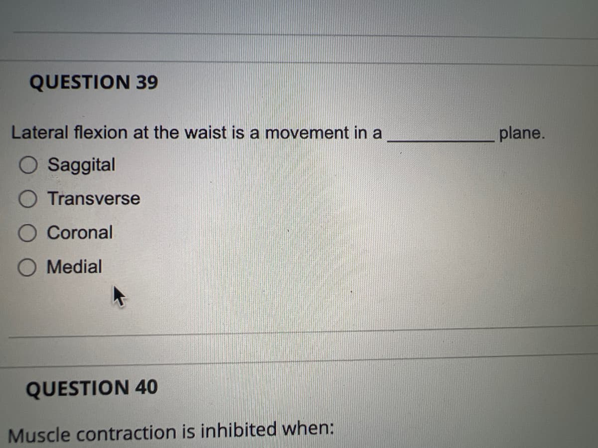 QUESTION 39
Lateral flexion at the waist is a movement in a
O Saggital
Transverse
Coronal
Medial
QUESTION 40
Muscle contraction is inhibited when:
plane.