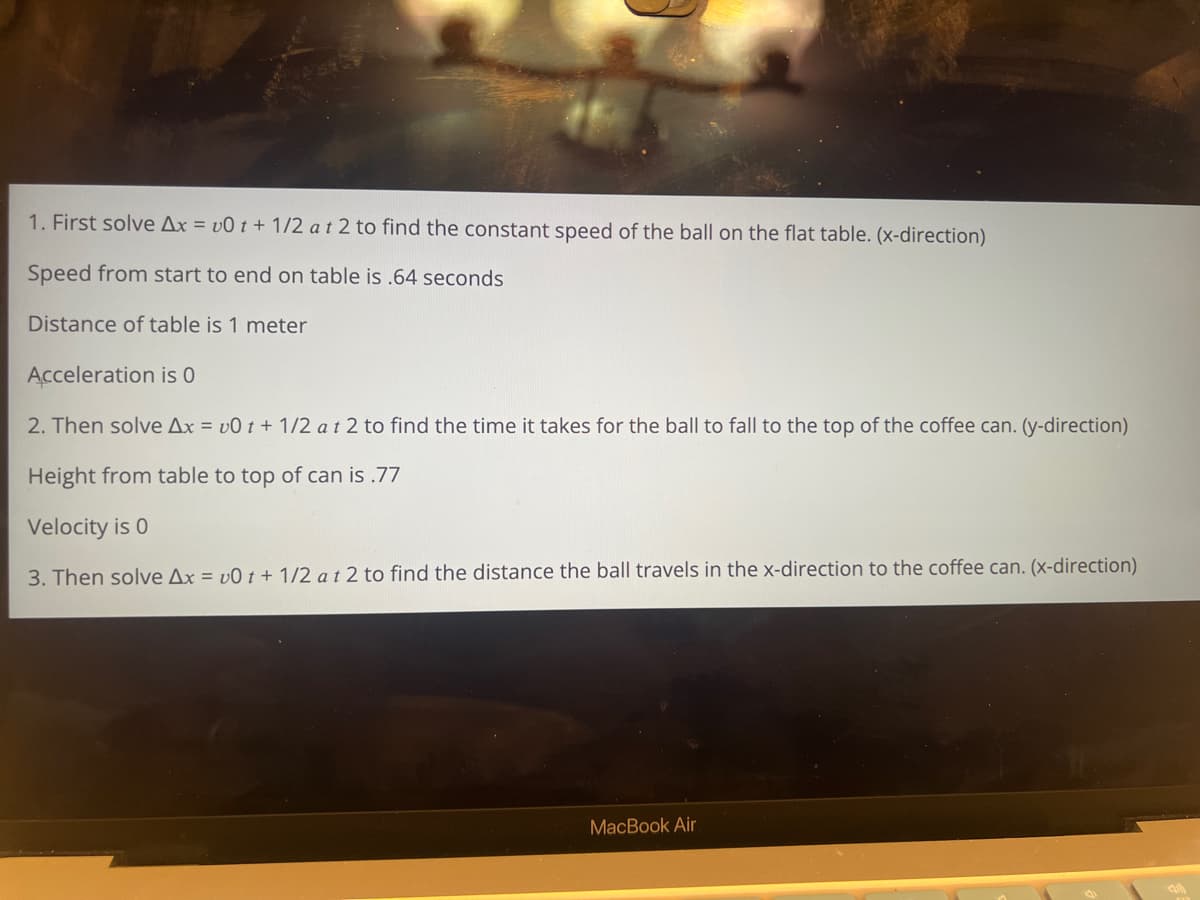 1. First solve Ax=v0t+1/2 at 2 to find the constant speed of the ball on the flat table. (x-direction)
Speed from start to end on table is .64 seconds
Distance of table is 1 meter
Acceleration is 0
2. Then solve Ax=v0t+ 1/2 at 2 to find the time it takes for the ball to fall to the top of the coffee can. (y-direction)
Height from table to top of can is .77
Velocity is 0
3. Then solve Ax=v0t+ 1/2 at 2 to find the distance the ball travels in the x-direction to the coffee can. (x-direction)
MacBook Air