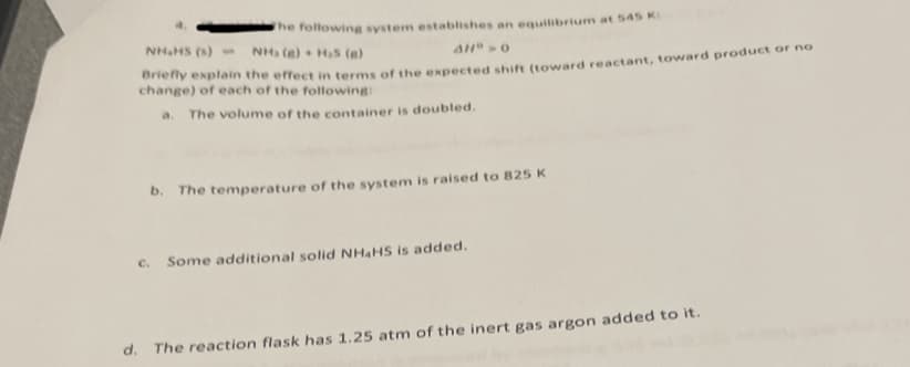 The following system establishes an equilibrium at 545 K
NH₂HS (s) -
NH (8) H₂S (e)
AHD > 0
Briefly explain the effect in terms of the expected shift (toward reactant, toward product or no
change) of each of the following:
a. The volume of the container is doubled.
b. The temperature of the system is raised to 825 K
c. Some additional solid NH4HS is added.
d. The reaction flask has 1.25 atm of the inert gas argon added to it.