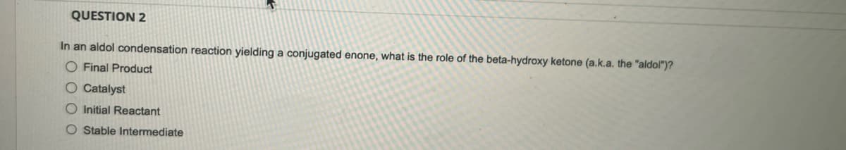 QUESTION 2
In an aldol condensation reaction yielding a conjugated enone, what is the role of the beta-hydroxy ketone (a.k.a. the "aldol")?
O Final Product
O Catalyst
Initial Reactant
O Stable Intermediate