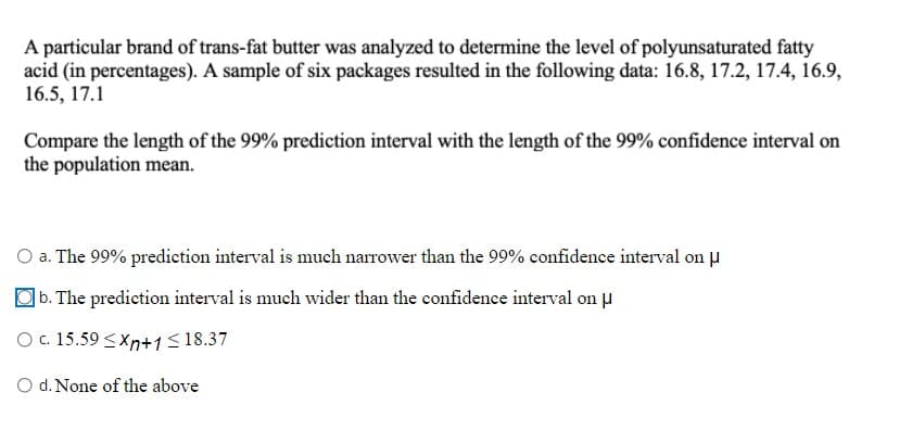A particular brand of trans-fat butter was analyzed to determine the level of polyunsaturated fatty
acid (in percentages). A sample of six packages resulted in the following data: 16.8, 17.2, 17.4, 16.9,
16.5, 17.1
Compare the length of the 99% prediction interval with the length of the 99% confidence interval on
the population mean.
O a. The 99% predietion interval is much narrower than the 99% confidence interval on u
b. The prediction interval is much wider than the confidence interval on u
O . 15.59 <Xn+1<18.37
O d. None of the above
