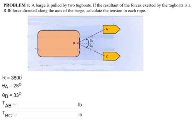PROBLEM 1: A barge is pulled by two tugboats. If the resultant of the forces exerted by the tugboats is a
R-lb force directed along the axis of the barge, calculate the tension in each rope.
R = 3800
BA = 280
OB = 330
TAB =
Ib
TBC =
Ib
