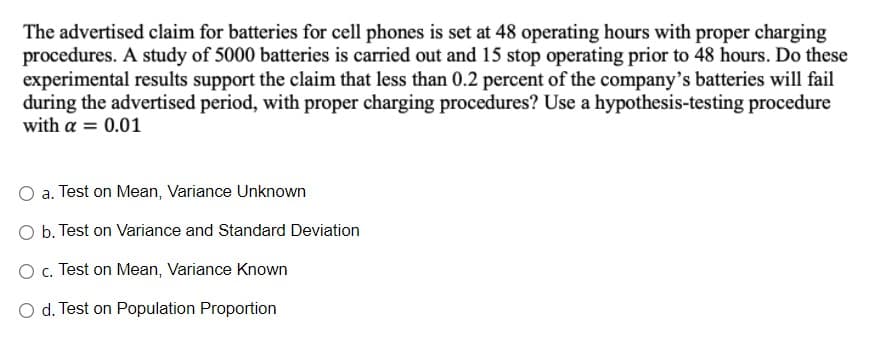 The advertised claim for batteries for cell phones is set at 48 operating hours with proper charging
procedures. A study of 5000 batteries is carried out and 15 stop operating prior to 48 hours. Do these
experimental results support the claim that less than 0.2 percent of the company's batteries will fail
during the advertised period, with proper charging procedures? Use a hypothesis-testing procedure
with a = 0.01
a. Test on Mean, Variance Unknown
O b. Test on Variance and Standard Deviation
O c. Test on Mean, Variance Known
O d. Test on Population Proportion
