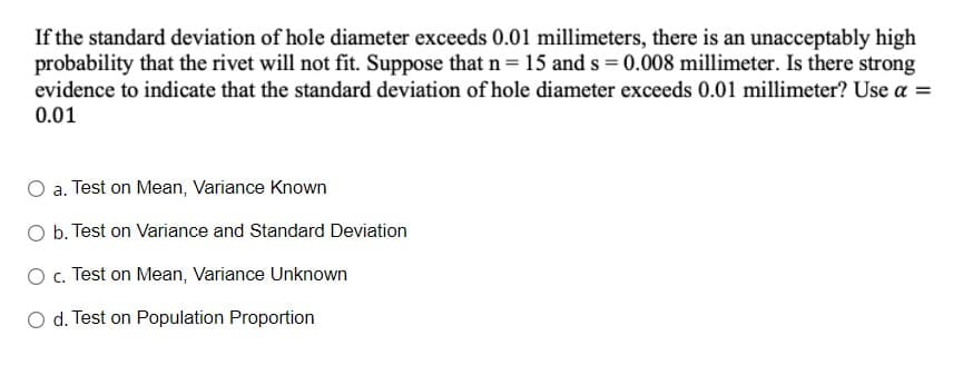 If the standard deviation of hole diameter exceeds 0.01 millimeters, there is an unacceptably high
probability that the rivet will not fit. Suppose that n = 15 and s = 0.008 millimeter. Is there strong
evidence to indicate that the standard deviation of hole diameter exceeds 0.01 millimeter? Use a =
0.01
O a. Test on Mean, Variance Known
O b. Test on Variance and Standard Deviation
O c. Test on Mean, Variance Unknown
O d. Test on Population Proportion
