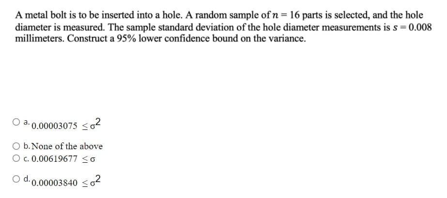 A metal bolt is to be inserted into a hole. A random sample of n = 16 parts is selected, and the hole
diameter is measured. The sample standard deviation of the hole diameter measurements is s= 0.008
millimeters. Construct a 95% lower confidence bound on the variance.
0.00003075 <2
O b. None of the above
O c. 0.00619677 <o
d. 0.00003840 <
o2
