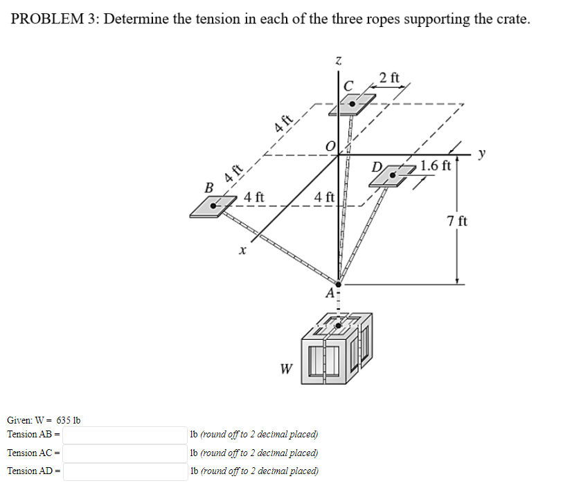 PROBLEM 3: Determine the tension in each of the three ropes supporting the crate.
2 ft
4 ft
4 ft
В
y
1.6 ft
4 ft
4 ft
7 ft
A-
W
Given: W = 635 1b
Tension AB =
1b (round off to 2 decimal placed)
Tension AC =
lb (round off to 2 decimal placed)
Tension AD =
lb (round off to 2 decimal placed)
