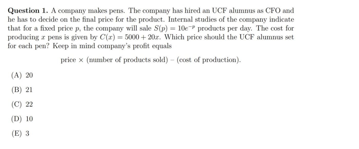 Question 1. A company makes pens. The company has hired an UCF alumnus as CFO and
he has to decide on the final price for the product. Internal studies of the company indicate
that for a fixed price p, the company will sale S(p) = 10e¬P products per day. The cost for
producing x pens is given by C(x) = 5000 + 20x. Which price should the UCF alumnus set
for each pen? Keep in mind company's profit equals
%3D
price x (number of products sold) – (cost of production).
(A) 20
(В) 21
(C) 22
(D) 10
(E) 3
