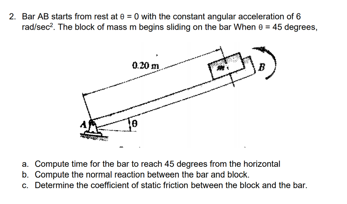 2. Bar AB starts from rest at 0 = 0 with the constant angular acceleration of 6
rad/sec?. The block of mass m begins sliding on the bar When e = 45 degrees,
0.20 m
a. Compute time for the bar to reach 45 degrees from the horizontal
b. Compute the normal reaction between the bar and block.
c. Determine the coefficient of static friction between the block and the bar.
