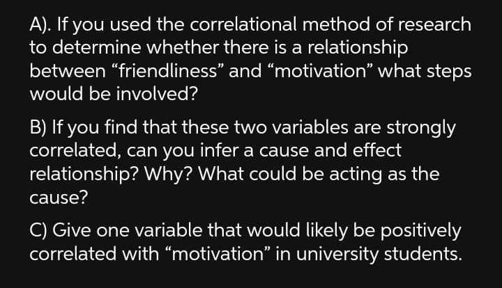 A). If you used the correlational method of research
to determine whether there is a relationship
between “friendliness" and “motivation" what steps
would be involved?
B) If you find that these two variables are strongly
correlated, can you infer a cause and effect
relationship? Why? What could be acting as the
cause?
C) Give one variable that would likely be positively
correlated with “motivation" in university students.
