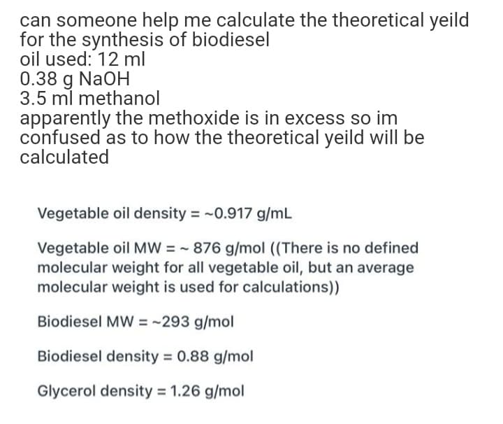 can someone help me calculate the theoretical yeild
for the synthesis of biodiesel
oil used: 12 ml
0.38 g NaOH
3.5 ml methanol
apparently the methoxide is in excess so im
confused as to how the theoretical yeild will be
calculated
Vegetable oil density = -0.917 g/mL
Vegetable oil MW = - 876 g/mol ((There is no defined
molecular weight for all vegetable oil, but an average
molecular weight is used for calculations))
Biodiesel MW = ~293 g/mol
Biodiesel density = 0.88 g/mol
Glycerol density = 1.26 g/mol
