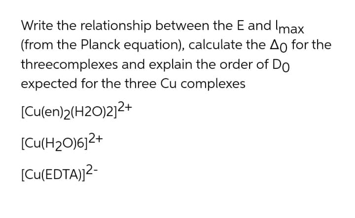Write the relationship between the E and Imax
(from the Planck equation), calculate the Ao for the
threecomplexes and explain the order of Do
expected for the three Cu complexes
[Cu(en)2(H2O)2]2+
[Cu(H2O)6]2+
[Cu(EDTA)]2-
