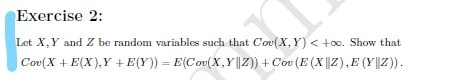 Exercise 2:
Let X,Y and Z be random variables such that Cov(X,Y) < +0o. Show that
Cov(X +E(X),Y +E(Y)) = E(Cov(X,Y |Z)) + Cov (E (X|||Z),E (Y||Z)).
