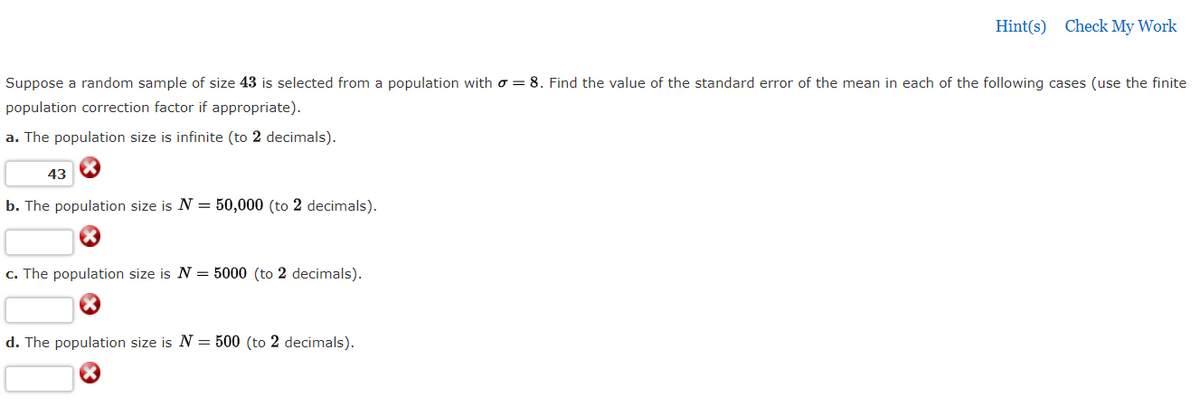 Hint(s) Check My Work
Suppose a random sample of size 43 is selected from a population with o = 8. Find the value of the standard error of the mean in each of the following cases (use the finite
population correction factor if appropriate).
a. The population size is infinite (to 2 decimals).
43
b. The population size is N = 50,000 (to 2 decimals).
c. The population size is N = 5000 (to 2 decimals).
d. The population size is N = 500 (to 2 decimals).
