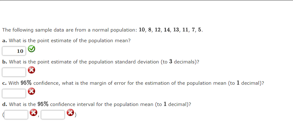 The following sample data are from a normal population: 10, 8, 12, 14, 13, 11, 7, 5.
a. What is the point estimate of the population mean?
10
b. What is the point estimate of the population standard deviation (to 3 decimals)?
c. With 95% confidence, what is the margin of error for the estimation of the population mean (to 1 decimal)?
d. What is the 95% confidence interval for the population mean (to 1 decimal)?
