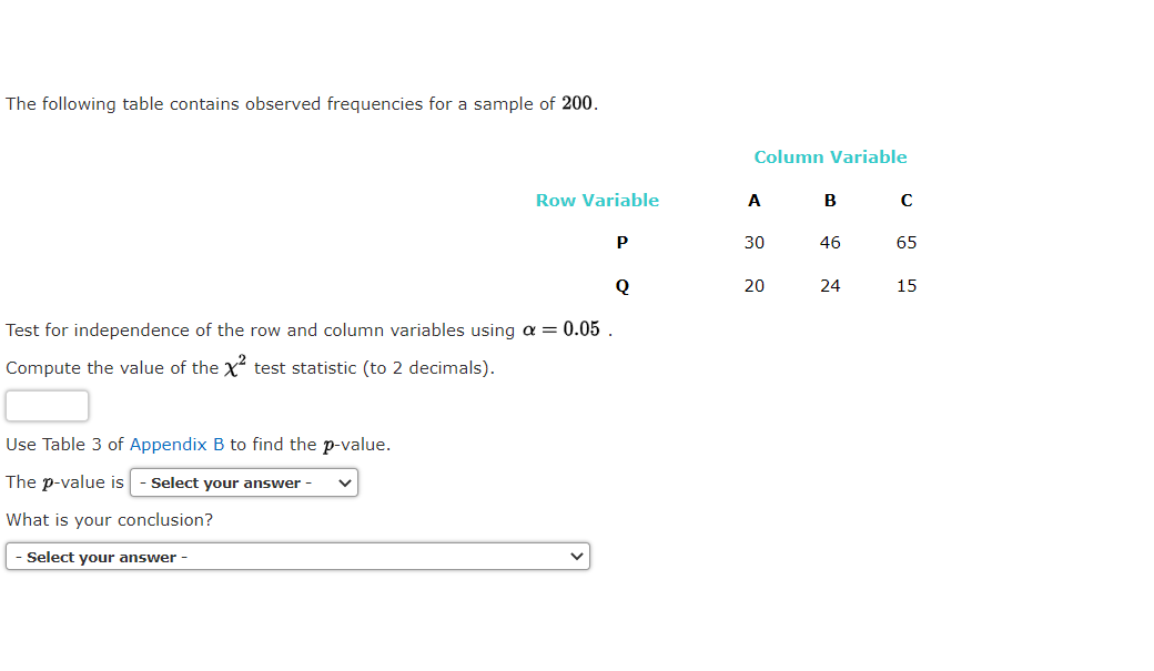 The following table contains observed frequencies for a sample of 200.
Column Variable
Row Variable
A
B
C
P
30
46
65
Q
20
24
15
Test for independence of the row and column variables using a = 0.05
Compute the value of the X test statistic (to 2 decimals).
Use Table 3 of Appendix B to find the p-value.
The p-value is
Select your answer -
What is your conclusion?
Select your answer -
