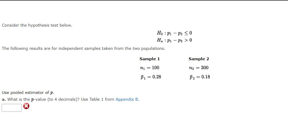 Consider the hypothesis test below.
Ho : P1 – P2 < 0
H. : P1 – P2 > 0
The following results are for independent samples taken from the two populations.
Sample 1
Sample 2
n1 = 100
n2 = 300
P1 = 0.28
P2 = 0.18
Use pooled estimator of p.
a. What is the p-value (to 4 decimals)? Use Table 1 from Appendix B.
