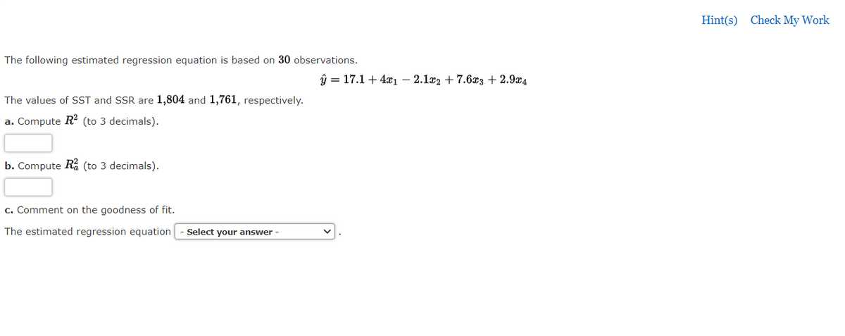 Hint(s) Check My Work
The following estimated regression equation is based on 30 observations.
ŷ = 17.1 + 4x1 – 2.1x2 + 7.6x3 + 2.9x4
The values of SST and SSR are 1,804 and 1,761, respectively.
a. Compute R2 (to 3 decimals).
b. Compute R (to 3 decimals).
c. Comment on the goodness of fit.
The estimated regression equation
Select your answer -
