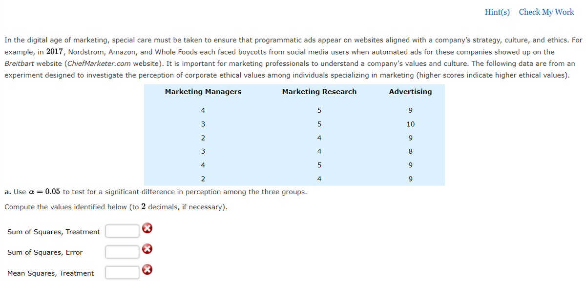 Hint(s) Check My Work
In the digital age of marketing, special care must be taken to ensure that programmatic ads appear on websites aligned with a company's strategy, culture, and ethics. For
example, in 2017, Nordstrom, Amazon, and Whole Foods each faced boycotts from social media users when automated ads for these companies showed up on the
Breitbart website (ChiefMarketer.com website). It is important for marketing professionals to understand a company's values and culture. The following data are from an
experiment designed to investigate the perception of corporate ethical values among individuals specializing in marketing (higher scores indicate higher ethical values).
Marketing Managers
Marketing Research
Advertising
4
5
9
3
5
10
2
4
9
3
4
8
4
5
2
4
9
a. Use a = 0.05 to test for a significant difference in perception among the three groups.
Compute the values identified below (to 2 decimals, if necessary).
Sum of Squares, Treatment
Sum of Squares, Error
Mean Squares, Treatment
