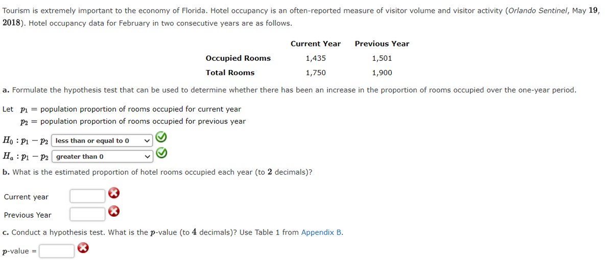 Tourism is extremely important to the economy of Florida. Hotel occupancy is an often-reported measure of visitor volume and visitor activity (Orlando Sentinel, May 19,
2018). Hotel occupancy data for February in two consecutive years are as follows.
Current Year
Previous Year
Occupied Rooms
1,435
1,501
Total Rooms
1,750
1,900
a. Formulate the hypothesis test that can be used to determine whether there has been an increase in the proportion of rooms occupied over the one-year period.
Let pi = population proportion of rooms occupied for current year
P2 = population proportion of rooms occupied for previous year
Ho : P1 – P2 less than or equal to 0
Ha : Pi – P2 greater than 0
b. What is the estimated proportion of hotel rooms occupied each year (to 2 decimals)?
Current year
Previous Year
c. Conduct a hypothesis test. What is the p-value (to 4 decimals)? Use Table 1 from Appendix B.
p-value
