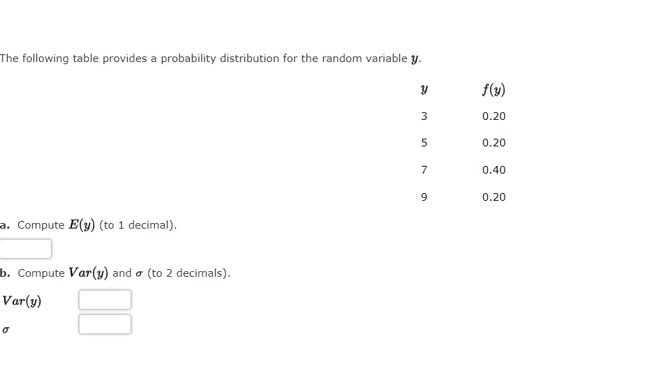 The following table provides a probability distribution for the random variable y.
f(y)
3
0.20
5
0.20
7
0.40
0.20
a. Compute E(y) (to 1 decimal).
b. Compute Var(y) and o (to 2 decimals).
Var(y)
