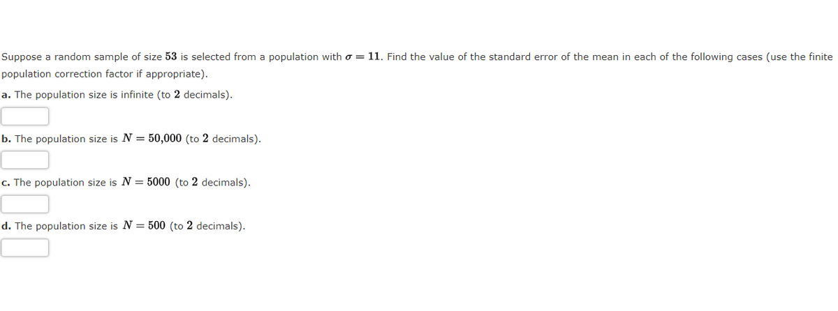 Suppose a random sample of size 53 is selected from a population with o = 11. Find the value of the standard error of the mean in each of the following cases (use the finite
population correction factor if appropriate).
a. The population size is infinite (to 2 decimals).
b. The population size is N = 50,000 (to 2 decimals).
c. The population size is N = 5000 (to 2 decimals).
d. The population size is N = 500 (to 2 decimals).
