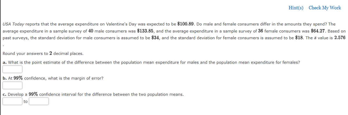 Hint(s) Check My Work
USA Today reports that the average expenditure on Valentine's Day was expected to be $100.89. Do male and female consumers differ in the amounts they spend? The
average expenditure in a sample survey of 40 male consumers was $133.85, and the average expenditure in a sample survey of 36 female consumers was $64.27. Based on
past surveys, the standard deviation for male consumers is assumed to be $34, and the standard deviation for female consumers is assumed to be $18. The z value is 2.576
Round your answers to 2 decimal places.
a. What is the point estimate of the difference between the population mean expenditure for males and the population mean expenditure for females?
b. At 99% confidence, what is the margin of error?
c. Develop a 99% confidence interval for the difference between the two population means.
to
