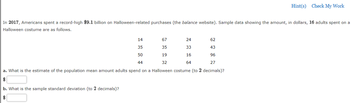 Hint(s) Check My Work
In 2017, Americans spent a record-high $9.1 billion on Halloween-related purchases (the balance website). Sample data showing the amount, in dollars, 16 adults spent on a
Halloween costume are as follows.
14
67
24
62
35
35
33
43
50
19
16
96
44
32
64
27
a. What is the estimate of the population mean amount adults spend on a Halloween costume (to 2 decimals)?
b. What is the sample standard deviation (to 2 decimals)?
