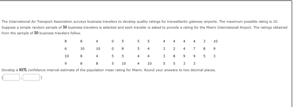 The International Air Transport Association surveys business travelers to develop quality ratings for transatlantic gateway airports. The maximum possible rating is 10.
Suppose a simple random sample of 50 business travelers is selected and each traveler is asked to provide a rating for the Miami International Airport. The ratings obtained
from the sample of 50 business travelers follow.
8
8
4
5
5
4
4
4
3
10
10
10
8
4
3
2
4
8
9
10
8
4
5
4
4
3
8
9
9
5
3
9
8
8
10
10
3
3
Develop a 95% confidence interval estimate of the population mean rating for Miami. Round your answers to two decimal places.
