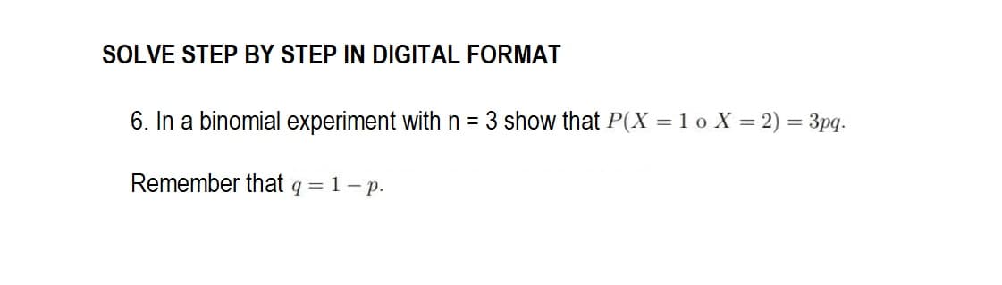 SOLVE STEP BY STEP IN DIGITAL FORMAT
6. In a binomial experiment with n = 3 show that P(X = 1 o X = 2) = 3pq.
Remember that q = 1 - p.