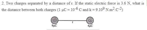 2. Two charges separated by a distance of r. If the static electric force is 3.6 N, what is
the distance between both charges (1 µC = 10-6 C and k = 9.10º N.m2.c-2)
