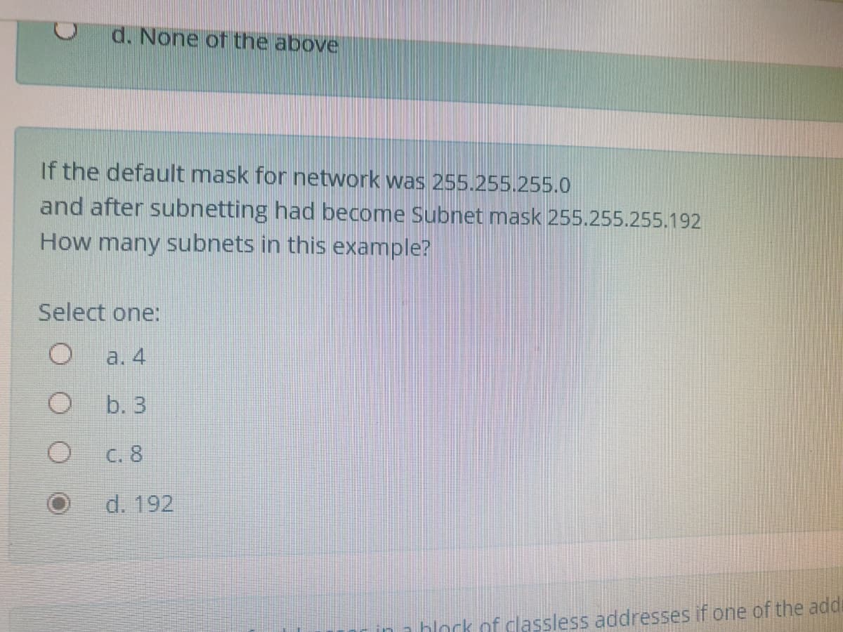 d. None of the above
If the default mask for network was 255.255.255.0
and after subnetting had become Subnet mask 255.255.255.192
How many subnets in this example?
Select one:
a. 4
b. 3
C. 8
d. 192
hlock of classless addresses if one of the addi
