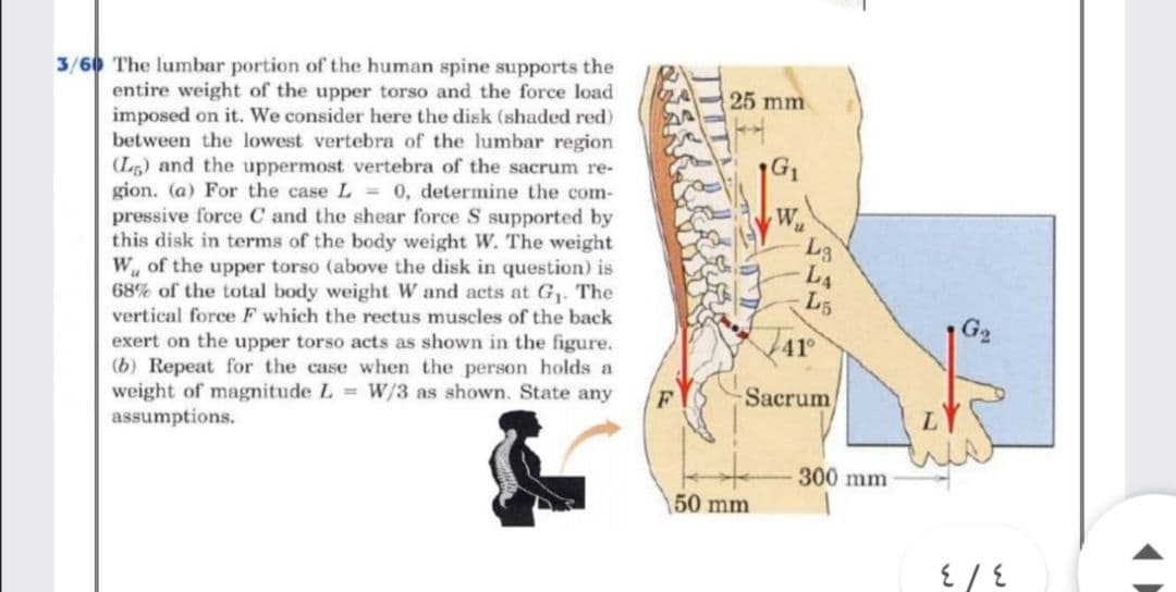 3/60 The lumbar portion of the human spine supports the
entire weight of the upper torso and the force load
imposed on it. We consider here the disk (shaded red)
between the lowest vertebra of the lumbar region
(L5) and the uppermost vertebra of the sacrum re-
gion. (a) For the case L = 0, determine the com-
pressive force C and the shear force S supported by
this disk in terms of the body weight W. The weight
W, of the upper torso (above the disk in question) is
68% of the total body weight W and acts at G1. The
vertical force F which the rectus muscles of the back
25 mm
W
L3
L4
L5
Ar
exert on the upper torso acts as shown in the figure.
(b) Repeat for the case when the person holds a
weight of magnitude L W/3 as shown. State any
assumptions.
Sacrum
300 mm
50 mm
