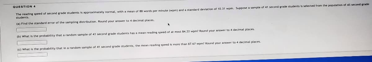 QUESTION 4
The reading speed of second grade students is approximately normal, with a mean of 8B words per minute (wpm) and a standard deviation of 10.31 wpm. Suppose a sample of 41 second grade students is selected from the population of all second grade
students.
(a) Find the standard error of the sampling distribution. Round your answer to 4 decimal places.
(b) What is the probability that a random sample of 41 second grade students has a mean reading speed of at most 84.22 wpm? Round your answer to 4 decimal places.
(c) What is the probability that in a random sample of 41 second grade students, the mean reading speed is more than 87.67 wpm? Round your answer to 4 decimal places.
