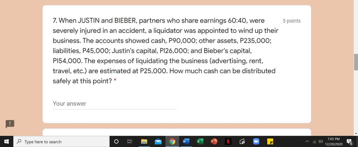7. When JUSTIN and BIEBER, partners who share earnings 60:4O, were
5 points
severely injured in an accident, a liquidator was appointed to wind up their
business. The accounts showed cash, P90,000; other assets, P235,000;
liabilities, P45,000; Justin's capital, PI26,000; and Bieber's capital,
PI54,000. The expenses of liquidating the business (advertising, rent,
travel, etc.) are estimated at P25,000. How much cash can be distributed
safely at this point? *
Your answer
7:05 PM
P Type here to search
12/20/2020
