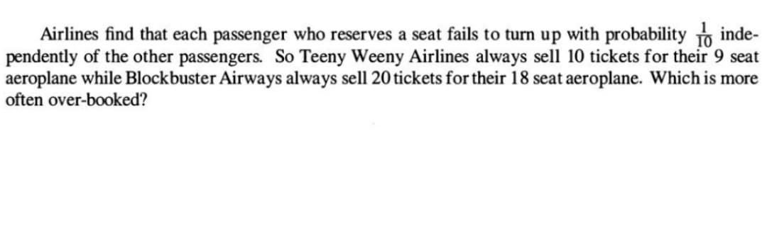 inde-
Airlines find that each passenger who reserves a seat fails to turn up with probability
pendently of the other passengers. So Teeny Weeny Airlines always sell 10 tickets for their 9 seat
aeroplane while Blockbuster Airways always sell 20 tickets for their 18 seat aeroplane. Which is more
often over-booked?